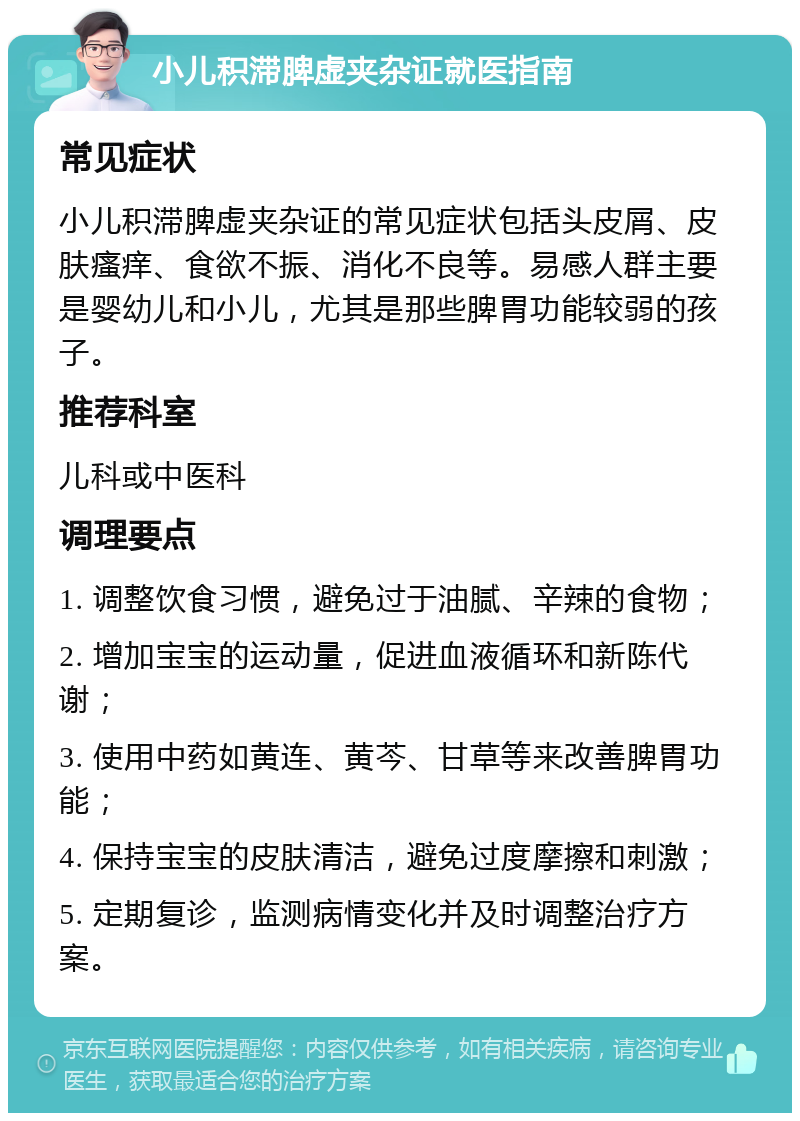 小儿积滞脾虚夹杂证就医指南 常见症状 小儿积滞脾虚夹杂证的常见症状包括头皮屑、皮肤瘙痒、食欲不振、消化不良等。易感人群主要是婴幼儿和小儿，尤其是那些脾胃功能较弱的孩子。 推荐科室 儿科或中医科 调理要点 1. 调整饮食习惯，避免过于油腻、辛辣的食物； 2. 增加宝宝的运动量，促进血液循环和新陈代谢； 3. 使用中药如黄连、黄芩、甘草等来改善脾胃功能； 4. 保持宝宝的皮肤清洁，避免过度摩擦和刺激； 5. 定期复诊，监测病情变化并及时调整治疗方案。