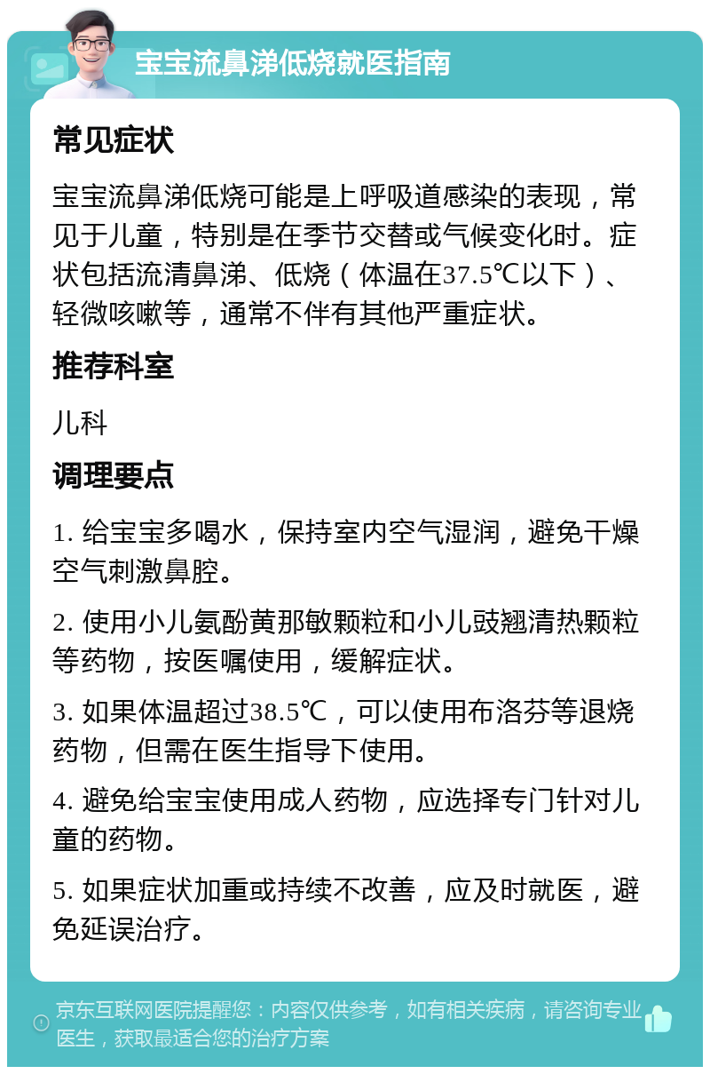 宝宝流鼻涕低烧就医指南 常见症状 宝宝流鼻涕低烧可能是上呼吸道感染的表现，常见于儿童，特别是在季节交替或气候变化时。症状包括流清鼻涕、低烧（体温在37.5℃以下）、轻微咳嗽等，通常不伴有其他严重症状。 推荐科室 儿科 调理要点 1. 给宝宝多喝水，保持室内空气湿润，避免干燥空气刺激鼻腔。 2. 使用小儿氨酚黄那敏颗粒和小儿豉翘清热颗粒等药物，按医嘱使用，缓解症状。 3. 如果体温超过38.5℃，可以使用布洛芬等退烧药物，但需在医生指导下使用。 4. 避免给宝宝使用成人药物，应选择专门针对儿童的药物。 5. 如果症状加重或持续不改善，应及时就医，避免延误治疗。