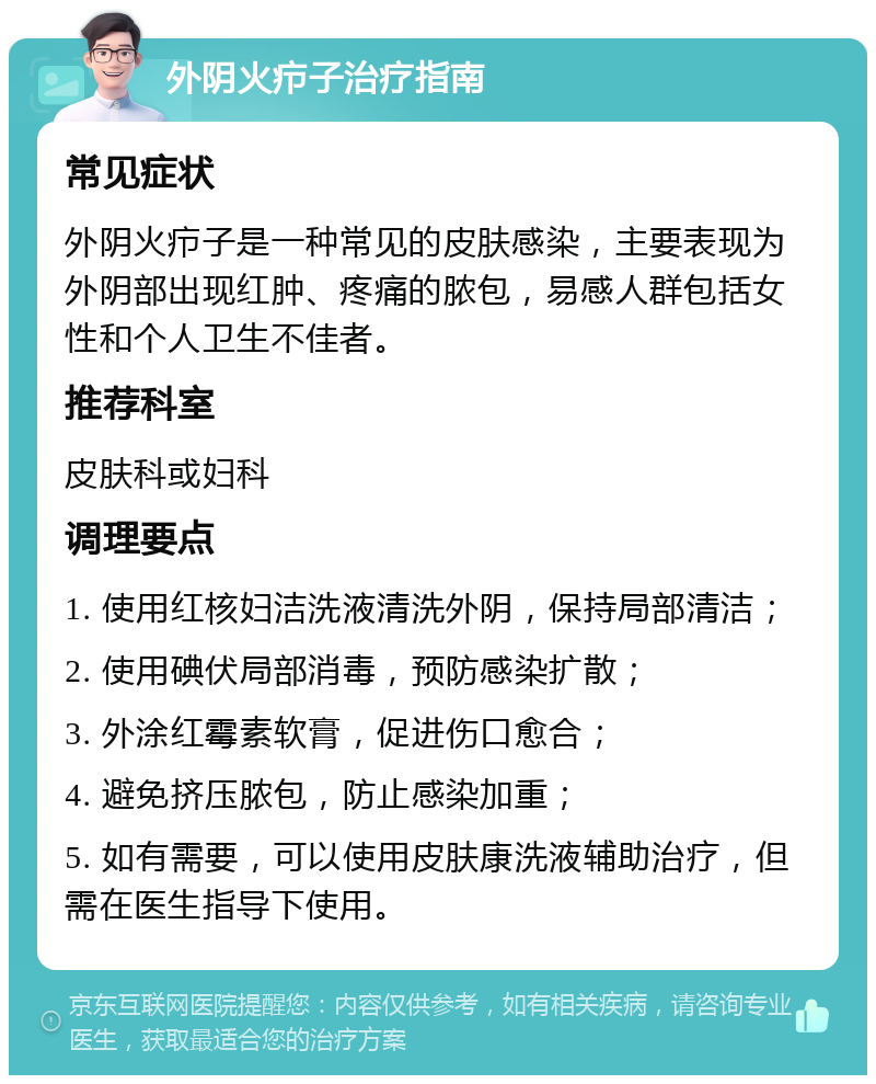 外阴火疖子治疗指南 常见症状 外阴火疖子是一种常见的皮肤感染，主要表现为外阴部出现红肿、疼痛的脓包，易感人群包括女性和个人卫生不佳者。 推荐科室 皮肤科或妇科 调理要点 1. 使用红核妇洁洗液清洗外阴，保持局部清洁； 2. 使用碘伏局部消毒，预防感染扩散； 3. 外涂红霉素软膏，促进伤口愈合； 4. 避免挤压脓包，防止感染加重； 5. 如有需要，可以使用皮肤康洗液辅助治疗，但需在医生指导下使用。