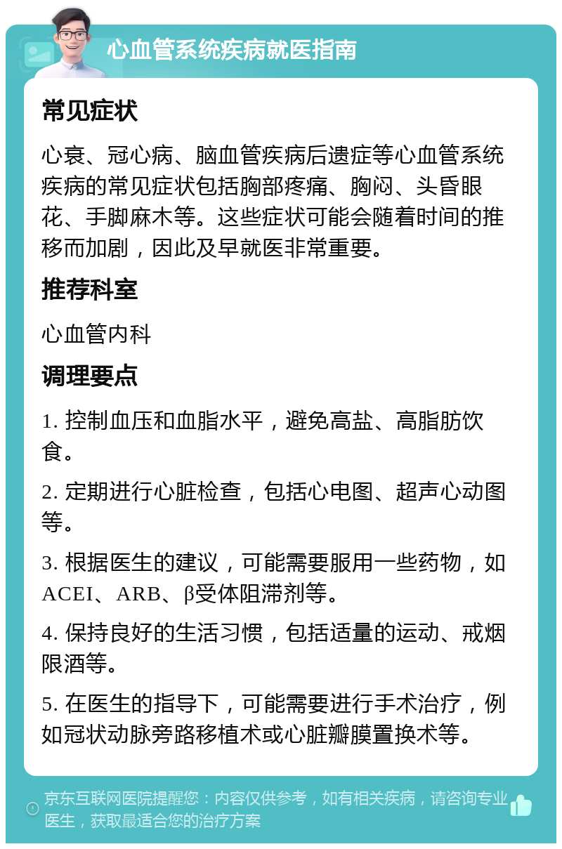 心血管系统疾病就医指南 常见症状 心衰、冠心病、脑血管疾病后遗症等心血管系统疾病的常见症状包括胸部疼痛、胸闷、头昏眼花、手脚麻木等。这些症状可能会随着时间的推移而加剧，因此及早就医非常重要。 推荐科室 心血管内科 调理要点 1. 控制血压和血脂水平，避免高盐、高脂肪饮食。 2. 定期进行心脏检查，包括心电图、超声心动图等。 3. 根据医生的建议，可能需要服用一些药物，如ACEI、ARB、β受体阻滞剂等。 4. 保持良好的生活习惯，包括适量的运动、戒烟限酒等。 5. 在医生的指导下，可能需要进行手术治疗，例如冠状动脉旁路移植术或心脏瓣膜置换术等。