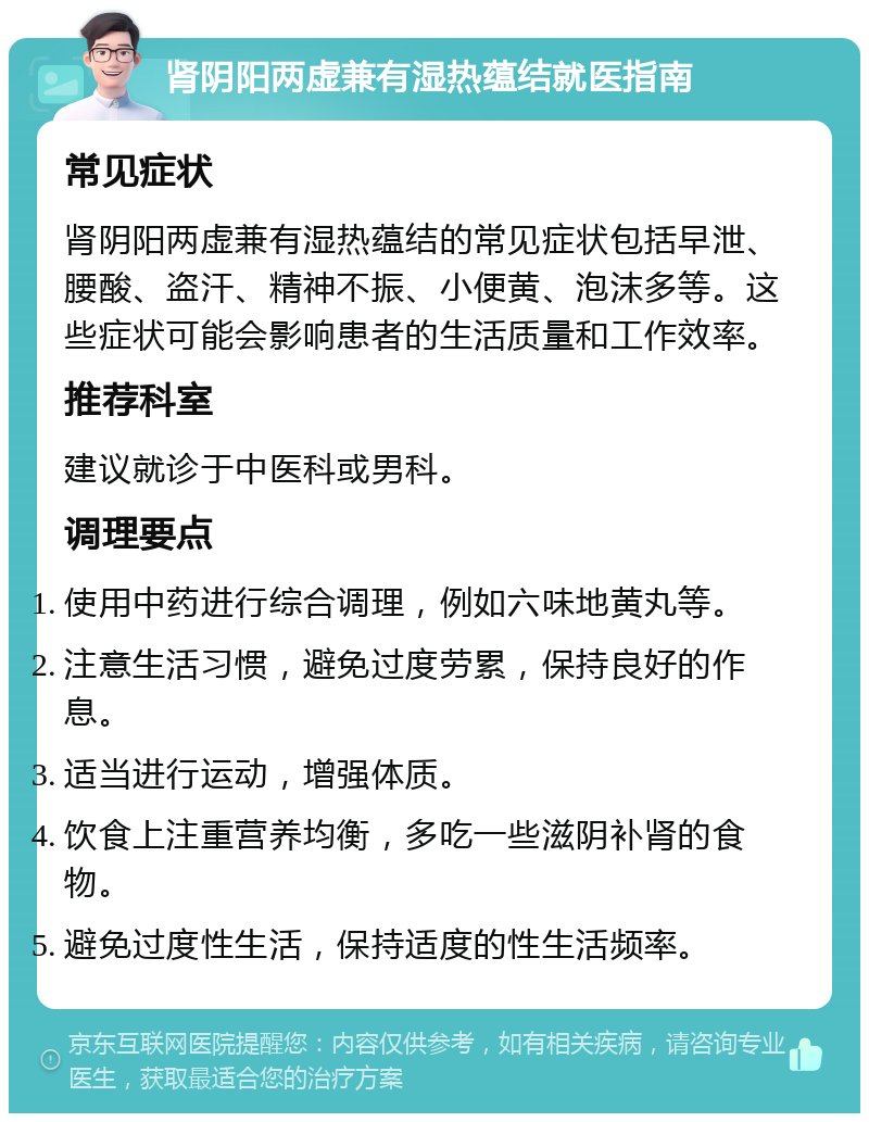 肾阴阳两虚兼有湿热蕴结就医指南 常见症状 肾阴阳两虚兼有湿热蕴结的常见症状包括早泄、腰酸、盗汗、精神不振、小便黄、泡沫多等。这些症状可能会影响患者的生活质量和工作效率。 推荐科室 建议就诊于中医科或男科。 调理要点 使用中药进行综合调理，例如六味地黄丸等。 注意生活习惯，避免过度劳累，保持良好的作息。 适当进行运动，增强体质。 饮食上注重营养均衡，多吃一些滋阴补肾的食物。 避免过度性生活，保持适度的性生活频率。