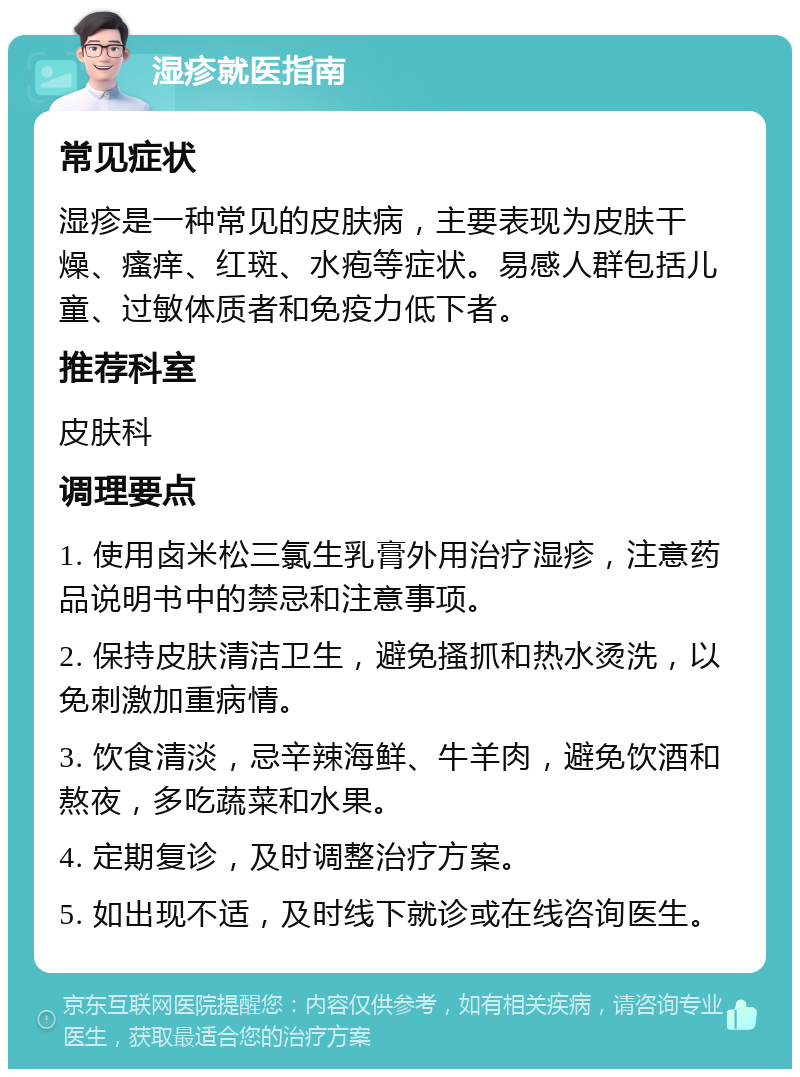 湿疹就医指南 常见症状 湿疹是一种常见的皮肤病，主要表现为皮肤干燥、瘙痒、红斑、水疱等症状。易感人群包括儿童、过敏体质者和免疫力低下者。 推荐科室 皮肤科 调理要点 1. 使用卤米松三氯生乳膏外用治疗湿疹，注意药品说明书中的禁忌和注意事项。 2. 保持皮肤清洁卫生，避免搔抓和热水烫洗，以免刺激加重病情。 3. 饮食清淡，忌辛辣海鲜、牛羊肉，避免饮酒和熬夜，多吃蔬菜和水果。 4. 定期复诊，及时调整治疗方案。 5. 如出现不适，及时线下就诊或在线咨询医生。