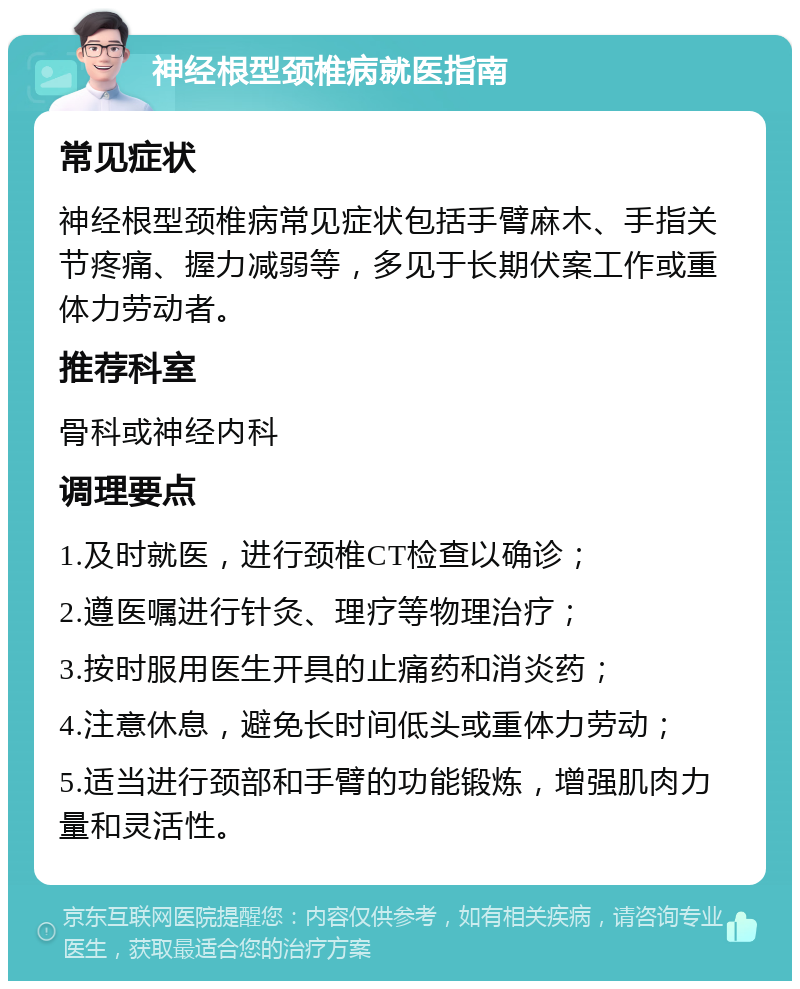 神经根型颈椎病就医指南 常见症状 神经根型颈椎病常见症状包括手臂麻木、手指关节疼痛、握力减弱等，多见于长期伏案工作或重体力劳动者。 推荐科室 骨科或神经内科 调理要点 1.及时就医，进行颈椎CT检查以确诊； 2.遵医嘱进行针灸、理疗等物理治疗； 3.按时服用医生开具的止痛药和消炎药； 4.注意休息，避免长时间低头或重体力劳动； 5.适当进行颈部和手臂的功能锻炼，增强肌肉力量和灵活性。