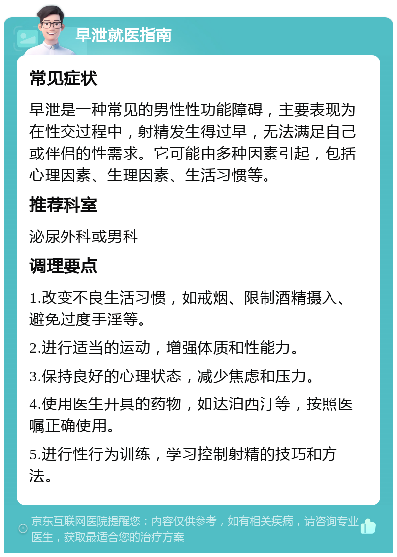 早泄就医指南 常见症状 早泄是一种常见的男性性功能障碍，主要表现为在性交过程中，射精发生得过早，无法满足自己或伴侣的性需求。它可能由多种因素引起，包括心理因素、生理因素、生活习惯等。 推荐科室 泌尿外科或男科 调理要点 1.改变不良生活习惯，如戒烟、限制酒精摄入、避免过度手淫等。 2.进行适当的运动，增强体质和性能力。 3.保持良好的心理状态，减少焦虑和压力。 4.使用医生开具的药物，如达泊西汀等，按照医嘱正确使用。 5.进行性行为训练，学习控制射精的技巧和方法。