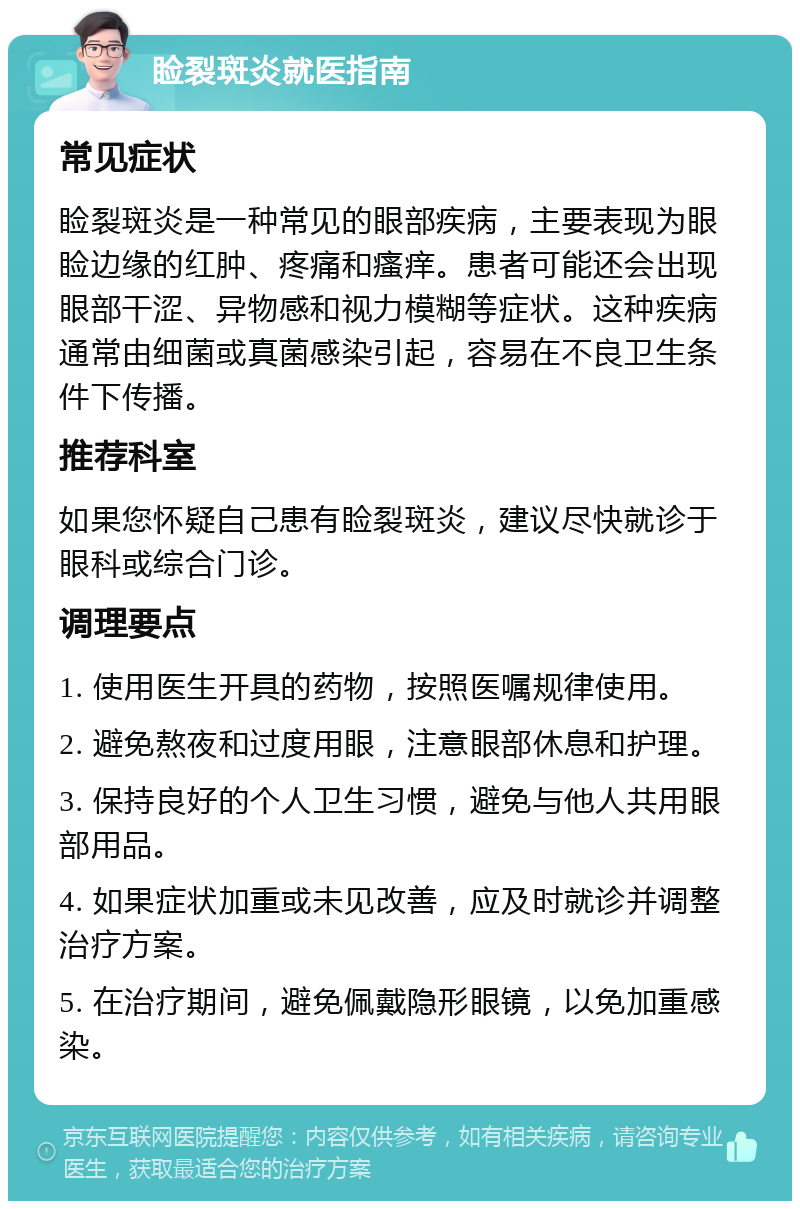 睑裂斑炎就医指南 常见症状 睑裂斑炎是一种常见的眼部疾病，主要表现为眼睑边缘的红肿、疼痛和瘙痒。患者可能还会出现眼部干涩、异物感和视力模糊等症状。这种疾病通常由细菌或真菌感染引起，容易在不良卫生条件下传播。 推荐科室 如果您怀疑自己患有睑裂斑炎，建议尽快就诊于眼科或综合门诊。 调理要点 1. 使用医生开具的药物，按照医嘱规律使用。 2. 避免熬夜和过度用眼，注意眼部休息和护理。 3. 保持良好的个人卫生习惯，避免与他人共用眼部用品。 4. 如果症状加重或未见改善，应及时就诊并调整治疗方案。 5. 在治疗期间，避免佩戴隐形眼镜，以免加重感染。