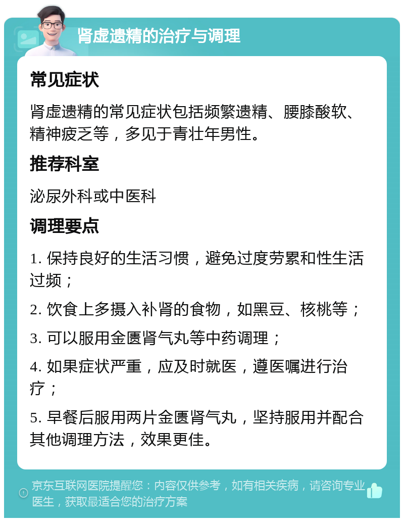 肾虚遗精的治疗与调理 常见症状 肾虚遗精的常见症状包括频繁遗精、腰膝酸软、精神疲乏等，多见于青壮年男性。 推荐科室 泌尿外科或中医科 调理要点 1. 保持良好的生活习惯，避免过度劳累和性生活过频； 2. 饮食上多摄入补肾的食物，如黑豆、核桃等； 3. 可以服用金匮肾气丸等中药调理； 4. 如果症状严重，应及时就医，遵医嘱进行治疗； 5. 早餐后服用两片金匮肾气丸，坚持服用并配合其他调理方法，效果更佳。