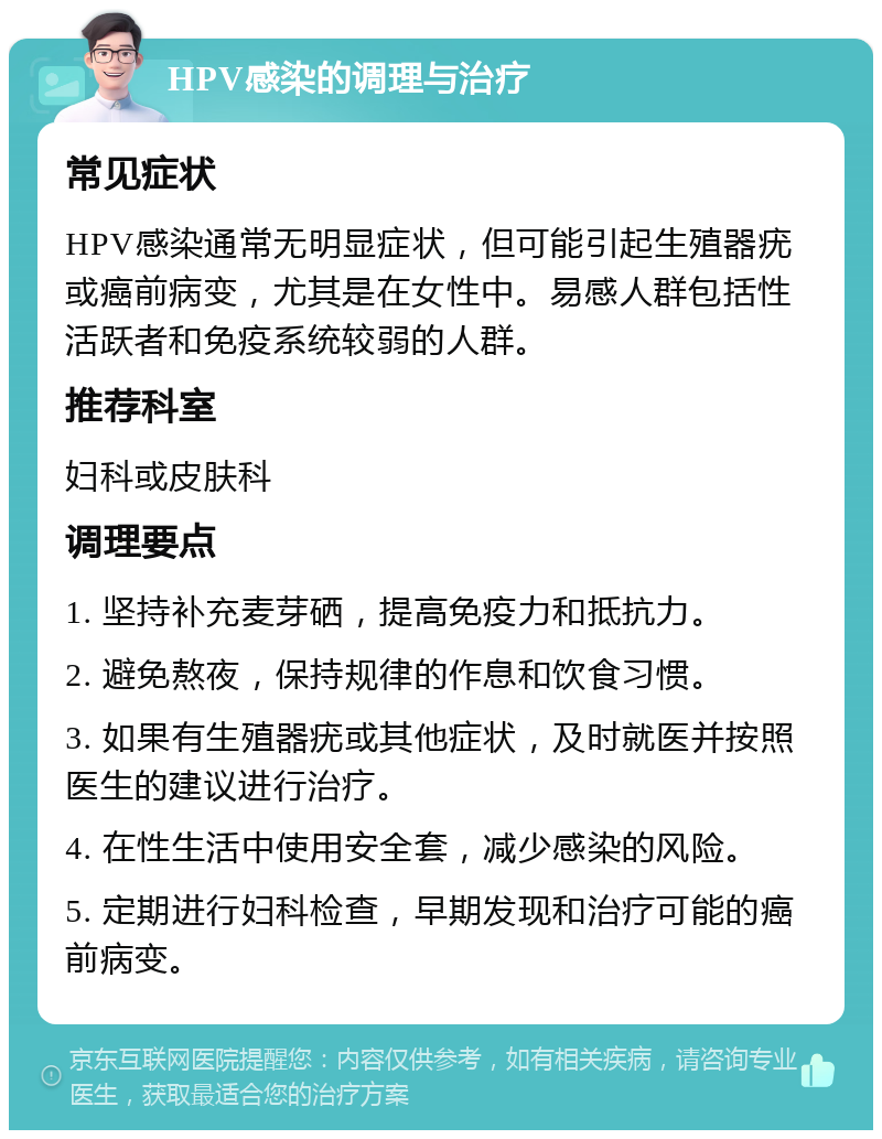 HPV感染的调理与治疗 常见症状 HPV感染通常无明显症状，但可能引起生殖器疣或癌前病变，尤其是在女性中。易感人群包括性活跃者和免疫系统较弱的人群。 推荐科室 妇科或皮肤科 调理要点 1. 坚持补充麦芽硒，提高免疫力和抵抗力。 2. 避免熬夜，保持规律的作息和饮食习惯。 3. 如果有生殖器疣或其他症状，及时就医并按照医生的建议进行治疗。 4. 在性生活中使用安全套，减少感染的风险。 5. 定期进行妇科检查，早期发现和治疗可能的癌前病变。