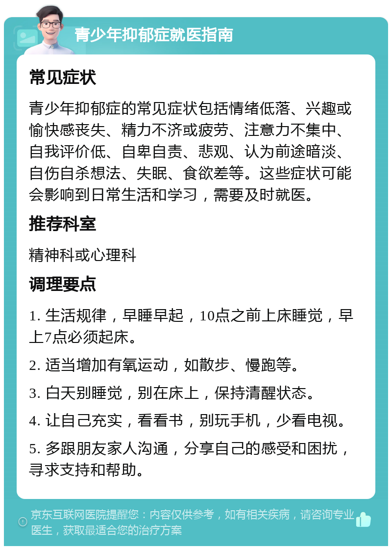 青少年抑郁症就医指南 常见症状 青少年抑郁症的常见症状包括情绪低落、兴趣或愉快感丧失、精力不济或疲劳、注意力不集中、自我评价低、自卑自责、悲观、认为前途暗淡、自伤自杀想法、失眠、食欲差等。这些症状可能会影响到日常生活和学习，需要及时就医。 推荐科室 精神科或心理科 调理要点 1. 生活规律，早睡早起，10点之前上床睡觉，早上7点必须起床。 2. 适当增加有氧运动，如散步、慢跑等。 3. 白天别睡觉，别在床上，保持清醒状态。 4. 让自己充实，看看书，别玩手机，少看电视。 5. 多跟朋友家人沟通，分享自己的感受和困扰，寻求支持和帮助。