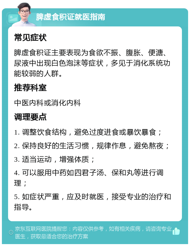 脾虚食积证就医指南 常见症状 脾虚食积证主要表现为食欲不振、腹胀、便溏、尿液中出现白色泡沫等症状，多见于消化系统功能较弱的人群。 推荐科室 中医内科或消化内科 调理要点 1. 调整饮食结构，避免过度进食或暴饮暴食； 2. 保持良好的生活习惯，规律作息，避免熬夜； 3. 适当运动，增强体质； 4. 可以服用中药如四君子汤、保和丸等进行调理； 5. 如症状严重，应及时就医，接受专业的治疗和指导。