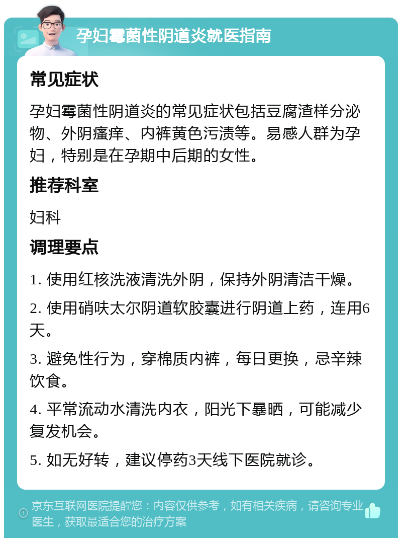 孕妇霉菌性阴道炎就医指南 常见症状 孕妇霉菌性阴道炎的常见症状包括豆腐渣样分泌物、外阴瘙痒、内裤黄色污渍等。易感人群为孕妇，特别是在孕期中后期的女性。 推荐科室 妇科 调理要点 1. 使用红核洗液清洗外阴，保持外阴清洁干燥。 2. 使用硝呋太尔阴道软胶囊进行阴道上药，连用6天。 3. 避免性行为，穿棉质内裤，每日更换，忌辛辣饮食。 4. 平常流动水清洗内衣，阳光下暴晒，可能减少复发机会。 5. 如无好转，建议停药3天线下医院就诊。