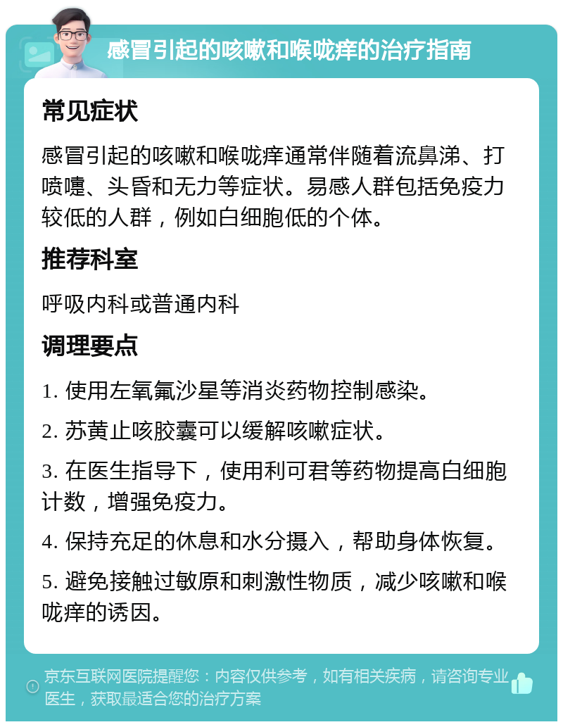 感冒引起的咳嗽和喉咙痒的治疗指南 常见症状 感冒引起的咳嗽和喉咙痒通常伴随着流鼻涕、打喷嚏、头昏和无力等症状。易感人群包括免疫力较低的人群，例如白细胞低的个体。 推荐科室 呼吸内科或普通内科 调理要点 1. 使用左氧氟沙星等消炎药物控制感染。 2. 苏黄止咳胶囊可以缓解咳嗽症状。 3. 在医生指导下，使用利可君等药物提高白细胞计数，增强免疫力。 4. 保持充足的休息和水分摄入，帮助身体恢复。 5. 避免接触过敏原和刺激性物质，减少咳嗽和喉咙痒的诱因。