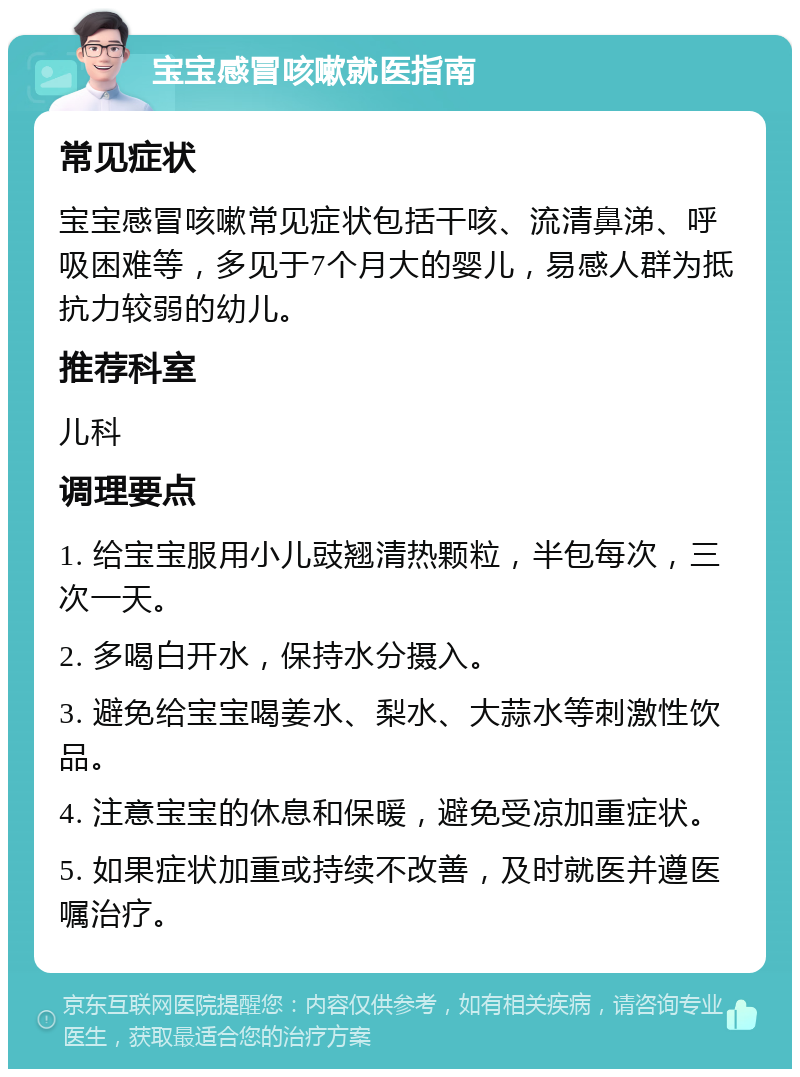 宝宝感冒咳嗽就医指南 常见症状 宝宝感冒咳嗽常见症状包括干咳、流清鼻涕、呼吸困难等，多见于7个月大的婴儿，易感人群为抵抗力较弱的幼儿。 推荐科室 儿科 调理要点 1. 给宝宝服用小儿豉翘清热颗粒，半包每次，三次一天。 2. 多喝白开水，保持水分摄入。 3. 避免给宝宝喝姜水、梨水、大蒜水等刺激性饮品。 4. 注意宝宝的休息和保暖，避免受凉加重症状。 5. 如果症状加重或持续不改善，及时就医并遵医嘱治疗。