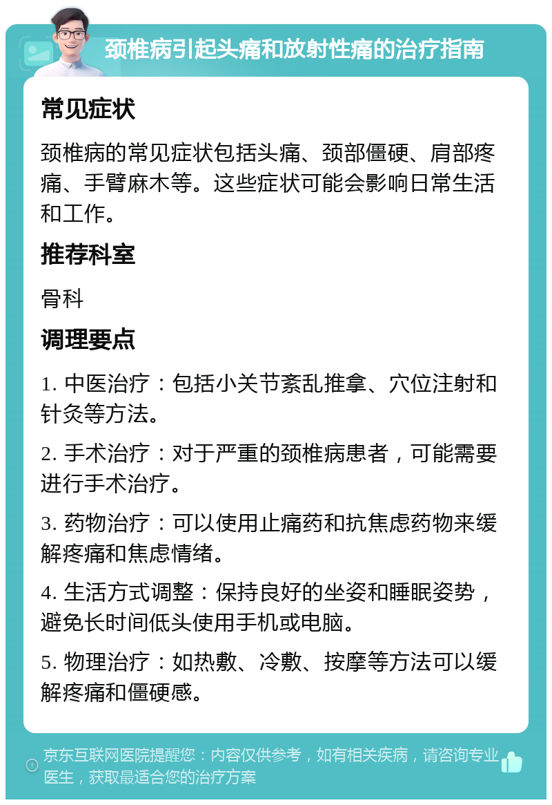 颈椎病引起头痛和放射性痛的治疗指南 常见症状 颈椎病的常见症状包括头痛、颈部僵硬、肩部疼痛、手臂麻木等。这些症状可能会影响日常生活和工作。 推荐科室 骨科 调理要点 1. 中医治疗：包括小关节紊乱推拿、穴位注射和针灸等方法。 2. 手术治疗：对于严重的颈椎病患者，可能需要进行手术治疗。 3. 药物治疗：可以使用止痛药和抗焦虑药物来缓解疼痛和焦虑情绪。 4. 生活方式调整：保持良好的坐姿和睡眠姿势，避免长时间低头使用手机或电脑。 5. 物理治疗：如热敷、冷敷、按摩等方法可以缓解疼痛和僵硬感。