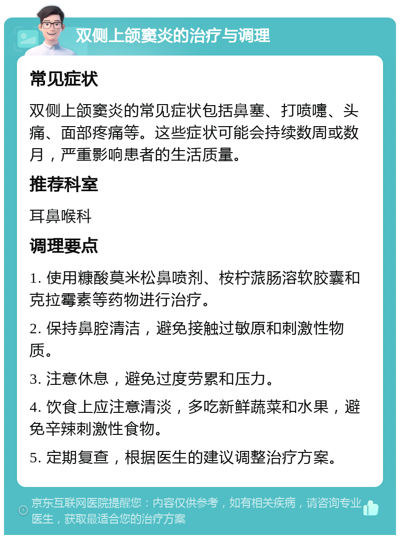 双侧上颌窦炎的治疗与调理 常见症状 双侧上颌窦炎的常见症状包括鼻塞、打喷嚏、头痛、面部疼痛等。这些症状可能会持续数周或数月，严重影响患者的生活质量。 推荐科室 耳鼻喉科 调理要点 1. 使用糠酸莫米松鼻喷剂、桉柠蒎肠溶软胶囊和克拉霉素等药物进行治疗。 2. 保持鼻腔清洁，避免接触过敏原和刺激性物质。 3. 注意休息，避免过度劳累和压力。 4. 饮食上应注意清淡，多吃新鲜蔬菜和水果，避免辛辣刺激性食物。 5. 定期复查，根据医生的建议调整治疗方案。