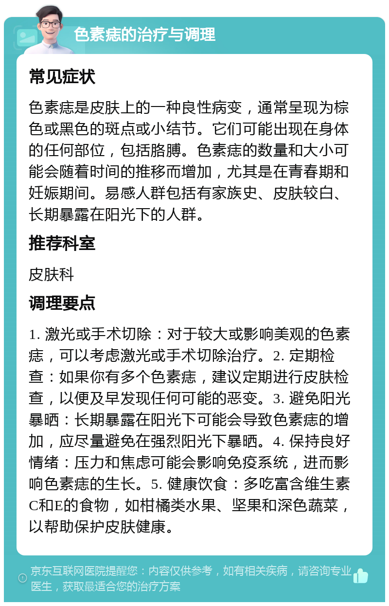 色素痣的治疗与调理 常见症状 色素痣是皮肤上的一种良性病变，通常呈现为棕色或黑色的斑点或小结节。它们可能出现在身体的任何部位，包括胳膊。色素痣的数量和大小可能会随着时间的推移而增加，尤其是在青春期和妊娠期间。易感人群包括有家族史、皮肤较白、长期暴露在阳光下的人群。 推荐科室 皮肤科 调理要点 1. 激光或手术切除：对于较大或影响美观的色素痣，可以考虑激光或手术切除治疗。2. 定期检查：如果你有多个色素痣，建议定期进行皮肤检查，以便及早发现任何可能的恶变。3. 避免阳光暴晒：长期暴露在阳光下可能会导致色素痣的增加，应尽量避免在强烈阳光下暴晒。4. 保持良好情绪：压力和焦虑可能会影响免疫系统，进而影响色素痣的生长。5. 健康饮食：多吃富含维生素C和E的食物，如柑橘类水果、坚果和深色蔬菜，以帮助保护皮肤健康。