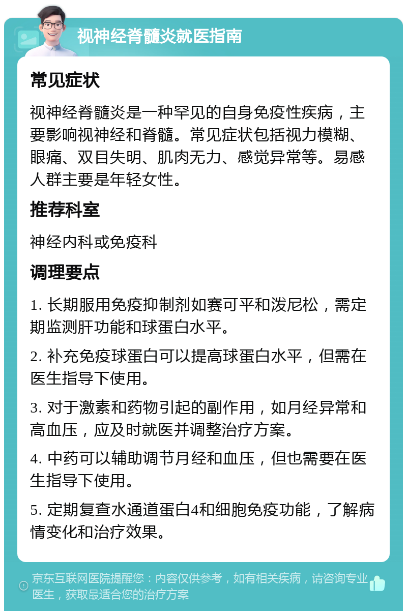 视神经脊髓炎就医指南 常见症状 视神经脊髓炎是一种罕见的自身免疫性疾病，主要影响视神经和脊髓。常见症状包括视力模糊、眼痛、双目失明、肌肉无力、感觉异常等。易感人群主要是年轻女性。 推荐科室 神经内科或免疫科 调理要点 1. 长期服用免疫抑制剂如赛可平和泼尼松，需定期监测肝功能和球蛋白水平。 2. 补充免疫球蛋白可以提高球蛋白水平，但需在医生指导下使用。 3. 对于激素和药物引起的副作用，如月经异常和高血压，应及时就医并调整治疗方案。 4. 中药可以辅助调节月经和血压，但也需要在医生指导下使用。 5. 定期复查水通道蛋白4和细胞免疫功能，了解病情变化和治疗效果。