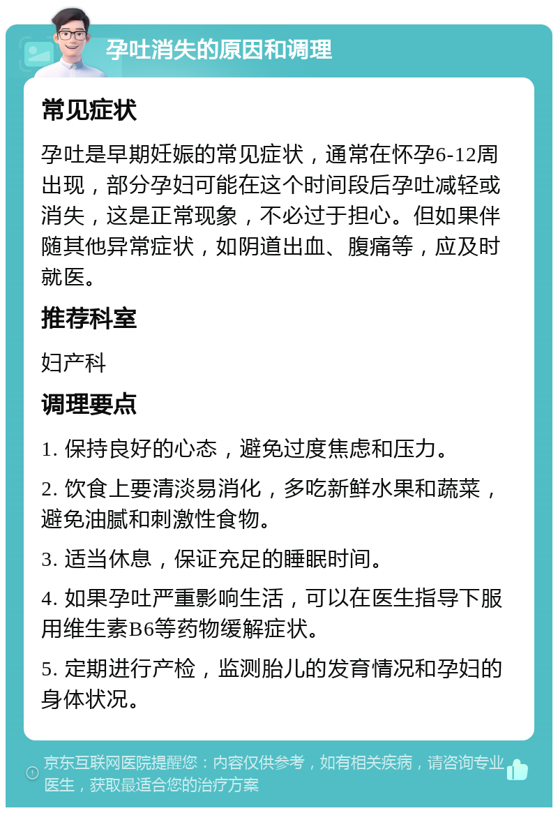 孕吐消失的原因和调理 常见症状 孕吐是早期妊娠的常见症状，通常在怀孕6-12周出现，部分孕妇可能在这个时间段后孕吐减轻或消失，这是正常现象，不必过于担心。但如果伴随其他异常症状，如阴道出血、腹痛等，应及时就医。 推荐科室 妇产科 调理要点 1. 保持良好的心态，避免过度焦虑和压力。 2. 饮食上要清淡易消化，多吃新鲜水果和蔬菜，避免油腻和刺激性食物。 3. 适当休息，保证充足的睡眠时间。 4. 如果孕吐严重影响生活，可以在医生指导下服用维生素B6等药物缓解症状。 5. 定期进行产检，监测胎儿的发育情况和孕妇的身体状况。