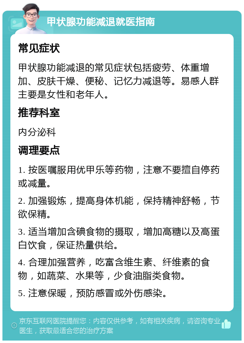 甲状腺功能减退就医指南 常见症状 甲状腺功能减退的常见症状包括疲劳、体重增加、皮肤干燥、便秘、记忆力减退等。易感人群主要是女性和老年人。 推荐科室 内分泌科 调理要点 1. 按医嘱服用优甲乐等药物，注意不要擅自停药或减量。 2. 加强锻炼，提高身体机能，保持精神舒畅，节欲保精。 3. 适当增加含碘食物的摄取，增加高糖以及高蛋白饮食，保证热量供给。 4. 合理加强营养，吃富含维生素、纤维素的食物，如蔬菜、水果等，少食油脂类食物。 5. 注意保暖，预防感冒或外伤感染。