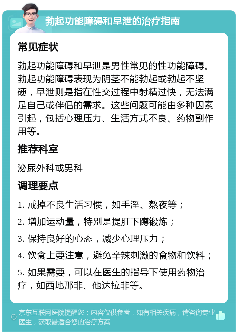 勃起功能障碍和早泄的治疗指南 常见症状 勃起功能障碍和早泄是男性常见的性功能障碍。勃起功能障碍表现为阴茎不能勃起或勃起不坚硬，早泄则是指在性交过程中射精过快，无法满足自己或伴侣的需求。这些问题可能由多种因素引起，包括心理压力、生活方式不良、药物副作用等。 推荐科室 泌尿外科或男科 调理要点 1. 戒掉不良生活习惯，如手淫、熬夜等； 2. 增加运动量，特别是提肛下蹲锻炼； 3. 保持良好的心态，减少心理压力； 4. 饮食上要注意，避免辛辣刺激的食物和饮料； 5. 如果需要，可以在医生的指导下使用药物治疗，如西地那非、他达拉非等。