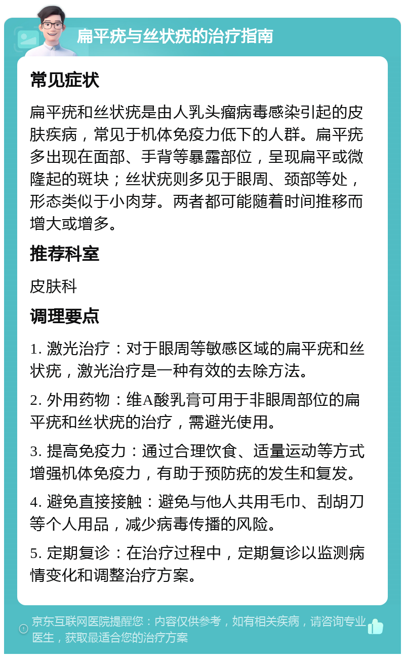 扁平疣与丝状疣的治疗指南 常见症状 扁平疣和丝状疣是由人乳头瘤病毒感染引起的皮肤疾病，常见于机体免疫力低下的人群。扁平疣多出现在面部、手背等暴露部位，呈现扁平或微隆起的斑块；丝状疣则多见于眼周、颈部等处，形态类似于小肉芽。两者都可能随着时间推移而增大或增多。 推荐科室 皮肤科 调理要点 1. 激光治疗：对于眼周等敏感区域的扁平疣和丝状疣，激光治疗是一种有效的去除方法。 2. 外用药物：维A酸乳膏可用于非眼周部位的扁平疣和丝状疣的治疗，需避光使用。 3. 提高免疫力：通过合理饮食、适量运动等方式增强机体免疫力，有助于预防疣的发生和复发。 4. 避免直接接触：避免与他人共用毛巾、刮胡刀等个人用品，减少病毒传播的风险。 5. 定期复诊：在治疗过程中，定期复诊以监测病情变化和调整治疗方案。