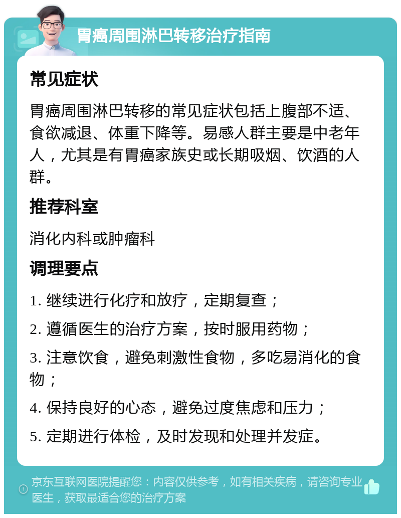 胃癌周围淋巴转移治疗指南 常见症状 胃癌周围淋巴转移的常见症状包括上腹部不适、食欲减退、体重下降等。易感人群主要是中老年人，尤其是有胃癌家族史或长期吸烟、饮酒的人群。 推荐科室 消化内科或肿瘤科 调理要点 1. 继续进行化疗和放疗，定期复查； 2. 遵循医生的治疗方案，按时服用药物； 3. 注意饮食，避免刺激性食物，多吃易消化的食物； 4. 保持良好的心态，避免过度焦虑和压力； 5. 定期进行体检，及时发现和处理并发症。