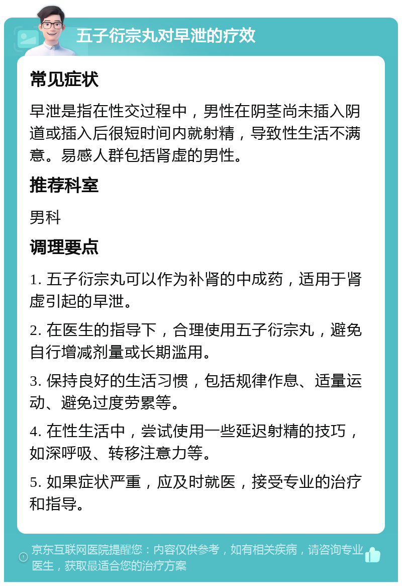 五子衍宗丸对早泄的疗效 常见症状 早泄是指在性交过程中，男性在阴茎尚未插入阴道或插入后很短时间内就射精，导致性生活不满意。易感人群包括肾虚的男性。 推荐科室 男科 调理要点 1. 五子衍宗丸可以作为补肾的中成药，适用于肾虚引起的早泄。 2. 在医生的指导下，合理使用五子衍宗丸，避免自行增减剂量或长期滥用。 3. 保持良好的生活习惯，包括规律作息、适量运动、避免过度劳累等。 4. 在性生活中，尝试使用一些延迟射精的技巧，如深呼吸、转移注意力等。 5. 如果症状严重，应及时就医，接受专业的治疗和指导。