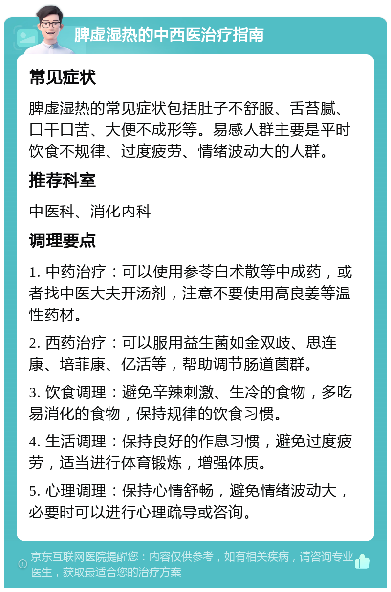 脾虚湿热的中西医治疗指南 常见症状 脾虚湿热的常见症状包括肚子不舒服、舌苔腻、口干口苦、大便不成形等。易感人群主要是平时饮食不规律、过度疲劳、情绪波动大的人群。 推荐科室 中医科、消化内科 调理要点 1. 中药治疗：可以使用参苓白术散等中成药，或者找中医大夫开汤剂，注意不要使用高良姜等温性药材。 2. 西药治疗：可以服用益生菌如金双歧、思连康、培菲康、亿活等，帮助调节肠道菌群。 3. 饮食调理：避免辛辣刺激、生冷的食物，多吃易消化的食物，保持规律的饮食习惯。 4. 生活调理：保持良好的作息习惯，避免过度疲劳，适当进行体育锻炼，增强体质。 5. 心理调理：保持心情舒畅，避免情绪波动大，必要时可以进行心理疏导或咨询。