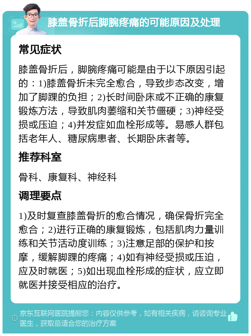 膝盖骨折后脚腕疼痛的可能原因及处理 常见症状 膝盖骨折后，脚腕疼痛可能是由于以下原因引起的：1)膝盖骨折未完全愈合，导致步态改变，增加了脚踝的负担；2)长时间卧床或不正确的康复锻炼方法，导致肌肉萎缩和关节僵硬；3)神经受损或压迫；4)并发症如血栓形成等。易感人群包括老年人、糖尿病患者、长期卧床者等。 推荐科室 骨科、康复科、神经科 调理要点 1)及时复查膝盖骨折的愈合情况，确保骨折完全愈合；2)进行正确的康复锻炼，包括肌肉力量训练和关节活动度训练；3)注意足部的保护和按摩，缓解脚踝的疼痛；4)如有神经受损或压迫，应及时就医；5)如出现血栓形成的症状，应立即就医并接受相应的治疗。