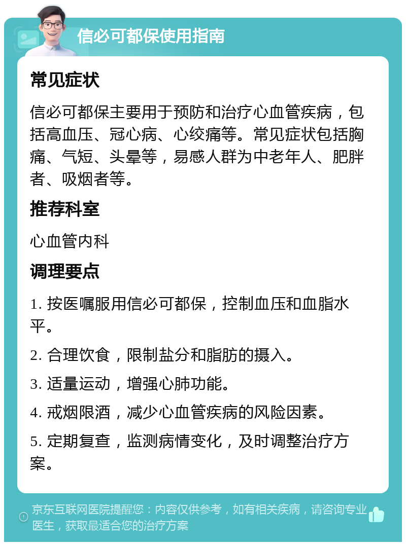 信必可都保使用指南 常见症状 信必可都保主要用于预防和治疗心血管疾病，包括高血压、冠心病、心绞痛等。常见症状包括胸痛、气短、头晕等，易感人群为中老年人、肥胖者、吸烟者等。 推荐科室 心血管内科 调理要点 1. 按医嘱服用信必可都保，控制血压和血脂水平。 2. 合理饮食，限制盐分和脂肪的摄入。 3. 适量运动，增强心肺功能。 4. 戒烟限酒，减少心血管疾病的风险因素。 5. 定期复查，监测病情变化，及时调整治疗方案。