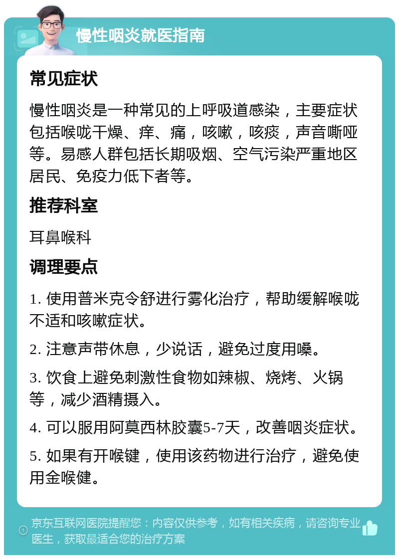 慢性咽炎就医指南 常见症状 慢性咽炎是一种常见的上呼吸道感染，主要症状包括喉咙干燥、痒、痛，咳嗽，咳痰，声音嘶哑等。易感人群包括长期吸烟、空气污染严重地区居民、免疫力低下者等。 推荐科室 耳鼻喉科 调理要点 1. 使用普米克令舒进行雾化治疗，帮助缓解喉咙不适和咳嗽症状。 2. 注意声带休息，少说话，避免过度用嗓。 3. 饮食上避免刺激性食物如辣椒、烧烤、火锅等，减少酒精摄入。 4. 可以服用阿莫西林胶囊5-7天，改善咽炎症状。 5. 如果有开喉键，使用该药物进行治疗，避免使用金喉健。