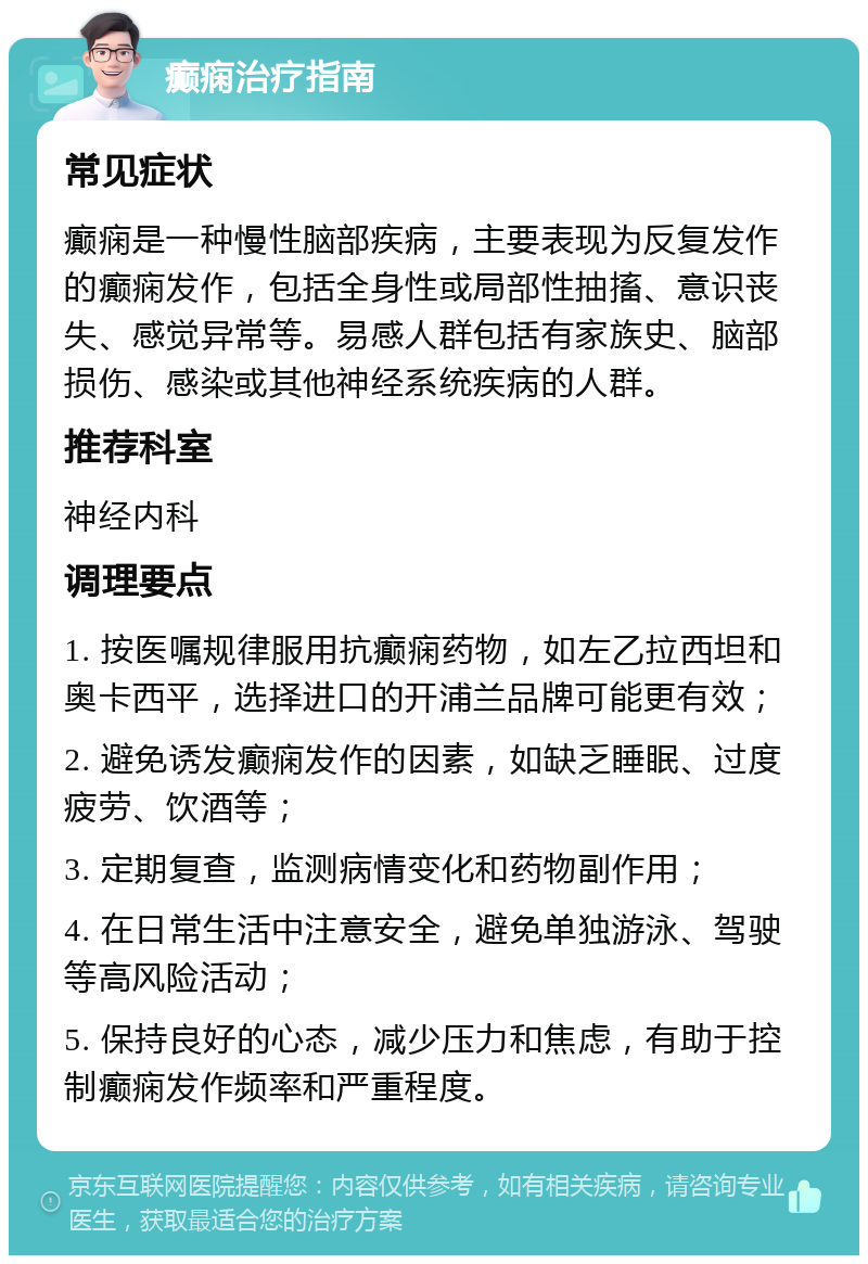 癫痫治疗指南 常见症状 癫痫是一种慢性脑部疾病，主要表现为反复发作的癫痫发作，包括全身性或局部性抽搐、意识丧失、感觉异常等。易感人群包括有家族史、脑部损伤、感染或其他神经系统疾病的人群。 推荐科室 神经内科 调理要点 1. 按医嘱规律服用抗癫痫药物，如左乙拉西坦和奥卡西平，选择进口的开浦兰品牌可能更有效； 2. 避免诱发癫痫发作的因素，如缺乏睡眠、过度疲劳、饮酒等； 3. 定期复查，监测病情变化和药物副作用； 4. 在日常生活中注意安全，避免单独游泳、驾驶等高风险活动； 5. 保持良好的心态，减少压力和焦虑，有助于控制癫痫发作频率和严重程度。