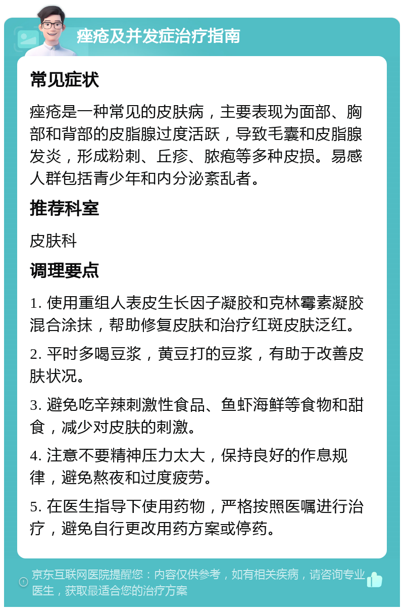 痤疮及并发症治疗指南 常见症状 痤疮是一种常见的皮肤病，主要表现为面部、胸部和背部的皮脂腺过度活跃，导致毛囊和皮脂腺发炎，形成粉刺、丘疹、脓疱等多种皮损。易感人群包括青少年和内分泌紊乱者。 推荐科室 皮肤科 调理要点 1. 使用重组人表皮生长因子凝胶和克林霉素凝胶混合涂抹，帮助修复皮肤和治疗红斑皮肤泛红。 2. 平时多喝豆浆，黄豆打的豆浆，有助于改善皮肤状况。 3. 避免吃辛辣刺激性食品、鱼虾海鲜等食物和甜食，减少对皮肤的刺激。 4. 注意不要精神压力太大，保持良好的作息规律，避免熬夜和过度疲劳。 5. 在医生指导下使用药物，严格按照医嘱进行治疗，避免自行更改用药方案或停药。