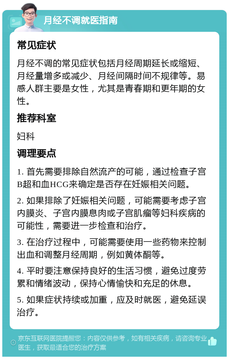 月经不调就医指南 常见症状 月经不调的常见症状包括月经周期延长或缩短、月经量增多或减少、月经间隔时间不规律等。易感人群主要是女性，尤其是青春期和更年期的女性。 推荐科室 妇科 调理要点 1. 首先需要排除自然流产的可能，通过检查子宫B超和血HCG来确定是否存在妊娠相关问题。 2. 如果排除了妊娠相关问题，可能需要考虑子宫内膜炎、子宫内膜息肉或子宫肌瘤等妇科疾病的可能性，需要进一步检查和治疗。 3. 在治疗过程中，可能需要使用一些药物来控制出血和调整月经周期，例如黄体酮等。 4. 平时要注意保持良好的生活习惯，避免过度劳累和情绪波动，保持心情愉快和充足的休息。 5. 如果症状持续或加重，应及时就医，避免延误治疗。