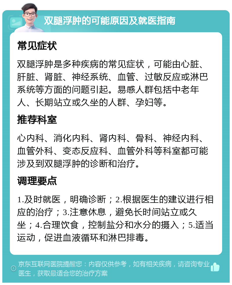 双腿浮肿的可能原因及就医指南 常见症状 双腿浮肿是多种疾病的常见症状，可能由心脏、肝脏、肾脏、神经系统、血管、过敏反应或淋巴系统等方面的问题引起。易感人群包括中老年人、长期站立或久坐的人群、孕妇等。 推荐科室 心内科、消化内科、肾内科、骨科、神经内科、血管外科、变态反应科、血管外科等科室都可能涉及到双腿浮肿的诊断和治疗。 调理要点 1.及时就医，明确诊断；2.根据医生的建议进行相应的治疗；3.注意休息，避免长时间站立或久坐；4.合理饮食，控制盐分和水分的摄入；5.适当运动，促进血液循环和淋巴排毒。