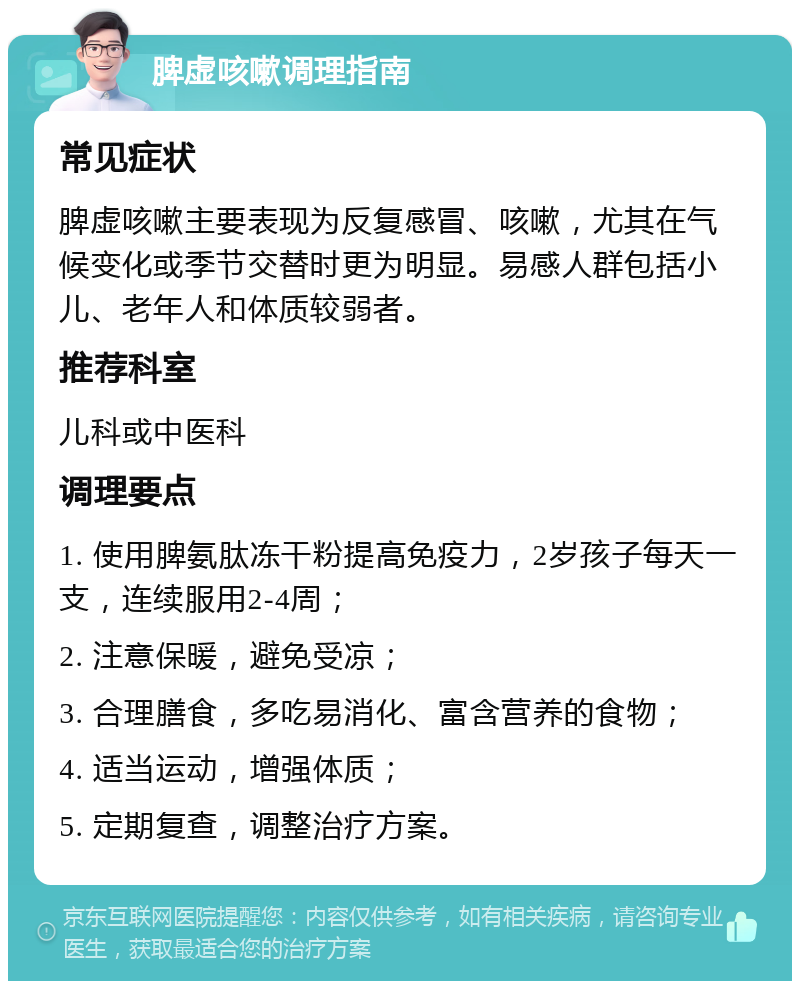 脾虚咳嗽调理指南 常见症状 脾虚咳嗽主要表现为反复感冒、咳嗽，尤其在气候变化或季节交替时更为明显。易感人群包括小儿、老年人和体质较弱者。 推荐科室 儿科或中医科 调理要点 1. 使用脾氨肽冻干粉提高免疫力，2岁孩子每天一支，连续服用2-4周； 2. 注意保暖，避免受凉； 3. 合理膳食，多吃易消化、富含营养的食物； 4. 适当运动，增强体质； 5. 定期复查，调整治疗方案。