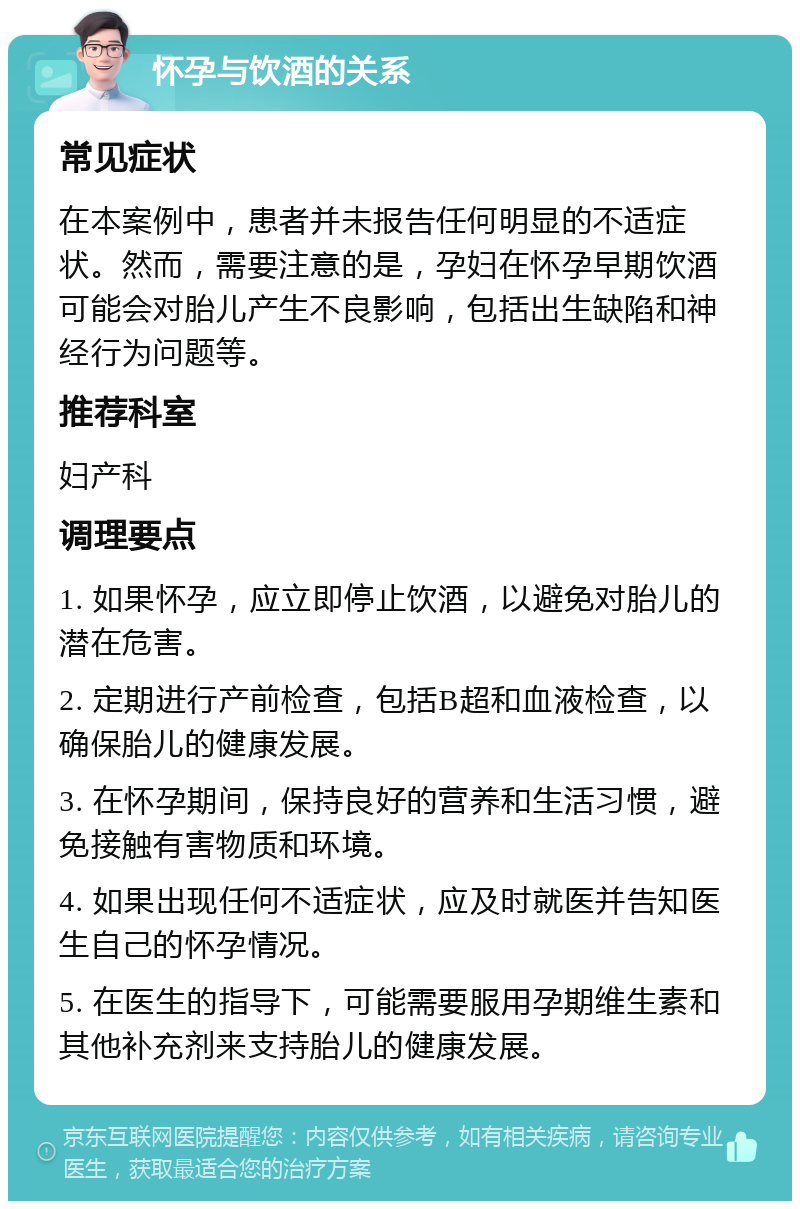 怀孕与饮酒的关系 常见症状 在本案例中，患者并未报告任何明显的不适症状。然而，需要注意的是，孕妇在怀孕早期饮酒可能会对胎儿产生不良影响，包括出生缺陷和神经行为问题等。 推荐科室 妇产科 调理要点 1. 如果怀孕，应立即停止饮酒，以避免对胎儿的潜在危害。 2. 定期进行产前检查，包括B超和血液检查，以确保胎儿的健康发展。 3. 在怀孕期间，保持良好的营养和生活习惯，避免接触有害物质和环境。 4. 如果出现任何不适症状，应及时就医并告知医生自己的怀孕情况。 5. 在医生的指导下，可能需要服用孕期维生素和其他补充剂来支持胎儿的健康发展。