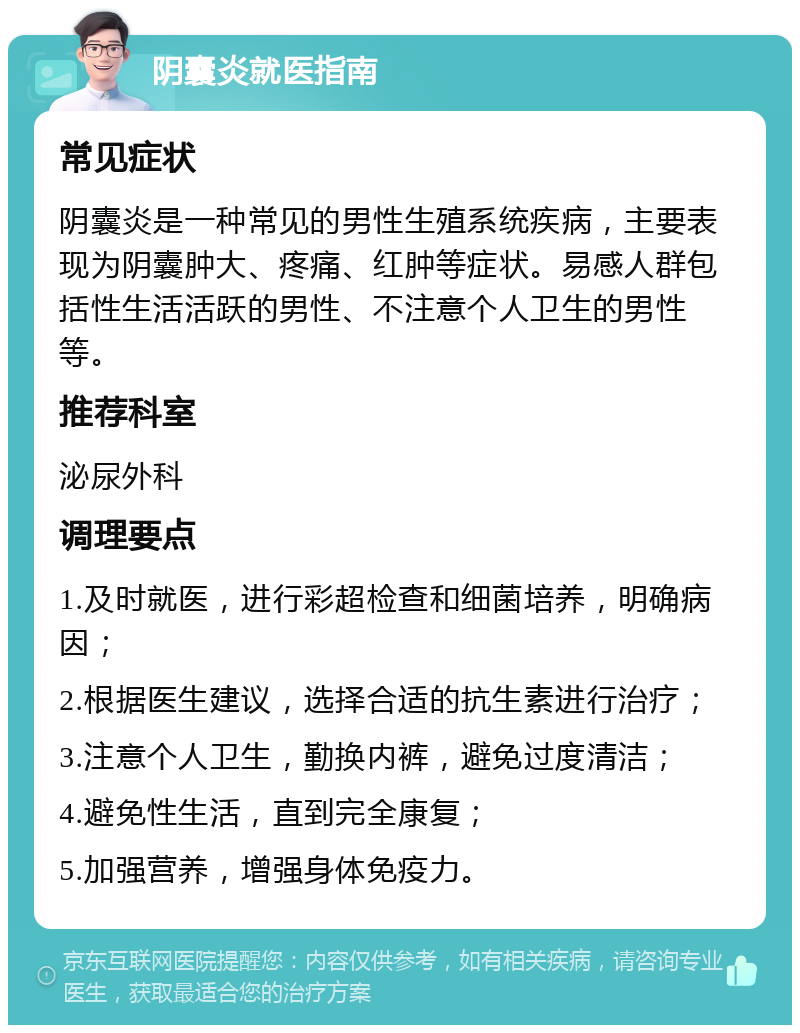 阴囊炎就医指南 常见症状 阴囊炎是一种常见的男性生殖系统疾病，主要表现为阴囊肿大、疼痛、红肿等症状。易感人群包括性生活活跃的男性、不注意个人卫生的男性等。 推荐科室 泌尿外科 调理要点 1.及时就医，进行彩超检查和细菌培养，明确病因； 2.根据医生建议，选择合适的抗生素进行治疗； 3.注意个人卫生，勤换内裤，避免过度清洁； 4.避免性生活，直到完全康复； 5.加强营养，增强身体免疫力。