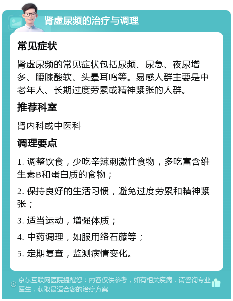 肾虚尿频的治疗与调理 常见症状 肾虚尿频的常见症状包括尿频、尿急、夜尿增多、腰膝酸软、头晕耳鸣等。易感人群主要是中老年人、长期过度劳累或精神紧张的人群。 推荐科室 肾内科或中医科 调理要点 1. 调整饮食，少吃辛辣刺激性食物，多吃富含维生素B和蛋白质的食物； 2. 保持良好的生活习惯，避免过度劳累和精神紧张； 3. 适当运动，增强体质； 4. 中药调理，如服用络石藤等； 5. 定期复查，监测病情变化。