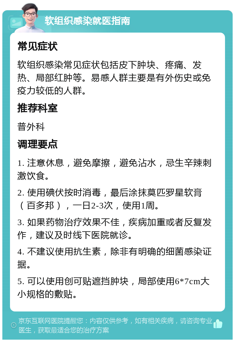 软组织感染就医指南 常见症状 软组织感染常见症状包括皮下肿块、疼痛、发热、局部红肿等。易感人群主要是有外伤史或免疫力较低的人群。 推荐科室 普外科 调理要点 1. 注意休息，避免摩擦，避免沾水，忌生辛辣刺激饮食。 2. 使用碘伏按时消毒，最后涂抹莫匹罗星软膏（百多邦），一日2-3次，使用1周。 3. 如果药物治疗效果不佳，疾病加重或者反复发作，建议及时线下医院就诊。 4. 不建议使用抗生素，除非有明确的细菌感染证据。 5. 可以使用创可贴遮挡肿块，局部使用6*7cm大小规格的敷贴。