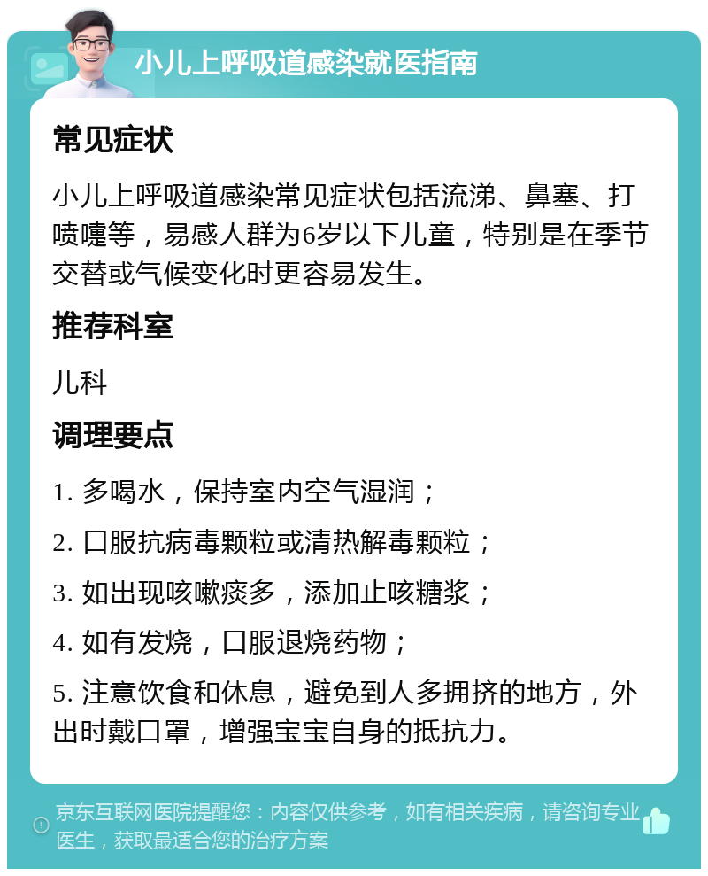 小儿上呼吸道感染就医指南 常见症状 小儿上呼吸道感染常见症状包括流涕、鼻塞、打喷嚏等，易感人群为6岁以下儿童，特别是在季节交替或气候变化时更容易发生。 推荐科室 儿科 调理要点 1. 多喝水，保持室内空气湿润； 2. 口服抗病毒颗粒或清热解毒颗粒； 3. 如出现咳嗽痰多，添加止咳糖浆； 4. 如有发烧，口服退烧药物； 5. 注意饮食和休息，避免到人多拥挤的地方，外出时戴口罩，增强宝宝自身的抵抗力。