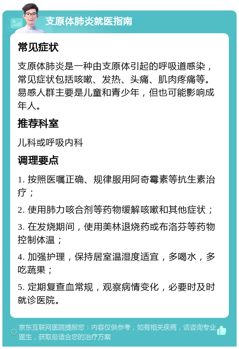 支原体肺炎就医指南 常见症状 支原体肺炎是一种由支原体引起的呼吸道感染，常见症状包括咳嗽、发热、头痛、肌肉疼痛等。易感人群主要是儿童和青少年，但也可能影响成年人。 推荐科室 儿科或呼吸内科 调理要点 1. 按照医嘱正确、规律服用阿奇霉素等抗生素治疗； 2. 使用肺力咳合剂等药物缓解咳嗽和其他症状； 3. 在发烧期间，使用美林退烧药或布洛芬等药物控制体温； 4. 加强护理，保持居室温湿度适宜，多喝水，多吃蔬果； 5. 定期复查血常规，观察病情变化，必要时及时就诊医院。