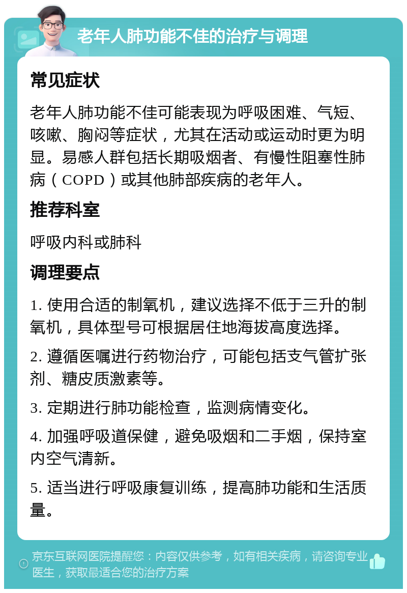 老年人肺功能不佳的治疗与调理 常见症状 老年人肺功能不佳可能表现为呼吸困难、气短、咳嗽、胸闷等症状，尤其在活动或运动时更为明显。易感人群包括长期吸烟者、有慢性阻塞性肺病（COPD）或其他肺部疾病的老年人。 推荐科室 呼吸内科或肺科 调理要点 1. 使用合适的制氧机，建议选择不低于三升的制氧机，具体型号可根据居住地海拔高度选择。 2. 遵循医嘱进行药物治疗，可能包括支气管扩张剂、糖皮质激素等。 3. 定期进行肺功能检查，监测病情变化。 4. 加强呼吸道保健，避免吸烟和二手烟，保持室内空气清新。 5. 适当进行呼吸康复训练，提高肺功能和生活质量。