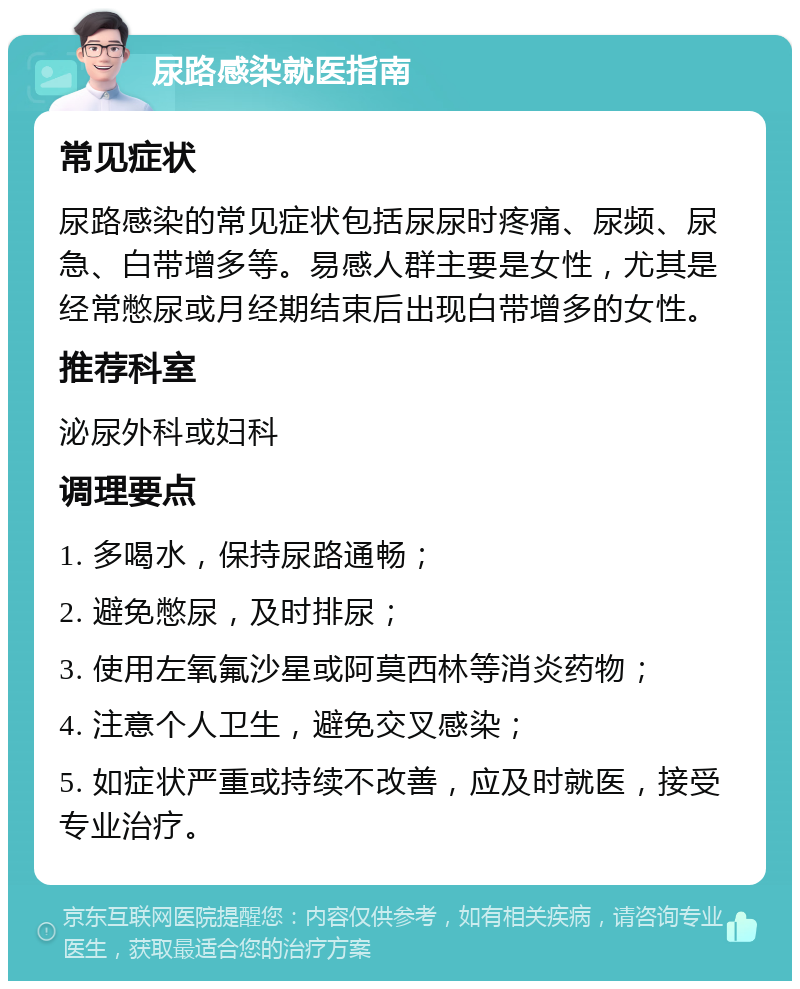 尿路感染就医指南 常见症状 尿路感染的常见症状包括尿尿时疼痛、尿频、尿急、白带增多等。易感人群主要是女性，尤其是经常憋尿或月经期结束后出现白带增多的女性。 推荐科室 泌尿外科或妇科 调理要点 1. 多喝水，保持尿路通畅； 2. 避免憋尿，及时排尿； 3. 使用左氧氟沙星或阿莫西林等消炎药物； 4. 注意个人卫生，避免交叉感染； 5. 如症状严重或持续不改善，应及时就医，接受专业治疗。