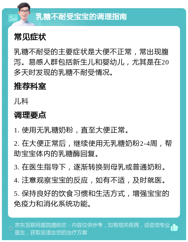 乳糖不耐受宝宝的调理指南 常见症状 乳糖不耐受的主要症状是大便不正常，常出现腹泻。易感人群包括新生儿和婴幼儿，尤其是在20多天时发现的乳糖不耐受情况。 推荐科室 儿科 调理要点 1. 使用无乳糖奶粉，直至大便正常。 2. 在大便正常后，继续使用无乳糖奶粉2-4周，帮助宝宝体内的乳糖酶回复。 3. 在医生指导下，逐渐转换到母乳或普通奶粉。 4. 注意观察宝宝的反应，如有不适，及时就医。 5. 保持良好的饮食习惯和生活方式，增强宝宝的免疫力和消化系统功能。