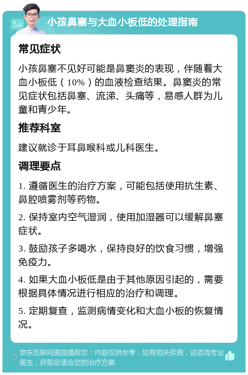 小孩鼻塞与大血小板低的处理指南 常见症状 小孩鼻塞不见好可能是鼻窦炎的表现，伴随着大血小板低（10%）的血液检查结果。鼻窦炎的常见症状包括鼻塞、流涕、头痛等，易感人群为儿童和青少年。 推荐科室 建议就诊于耳鼻喉科或儿科医生。 调理要点 1. 遵循医生的治疗方案，可能包括使用抗生素、鼻腔喷雾剂等药物。 2. 保持室内空气湿润，使用加湿器可以缓解鼻塞症状。 3. 鼓励孩子多喝水，保持良好的饮食习惯，增强免疫力。 4. 如果大血小板低是由于其他原因引起的，需要根据具体情况进行相应的治疗和调理。 5. 定期复查，监测病情变化和大血小板的恢复情况。