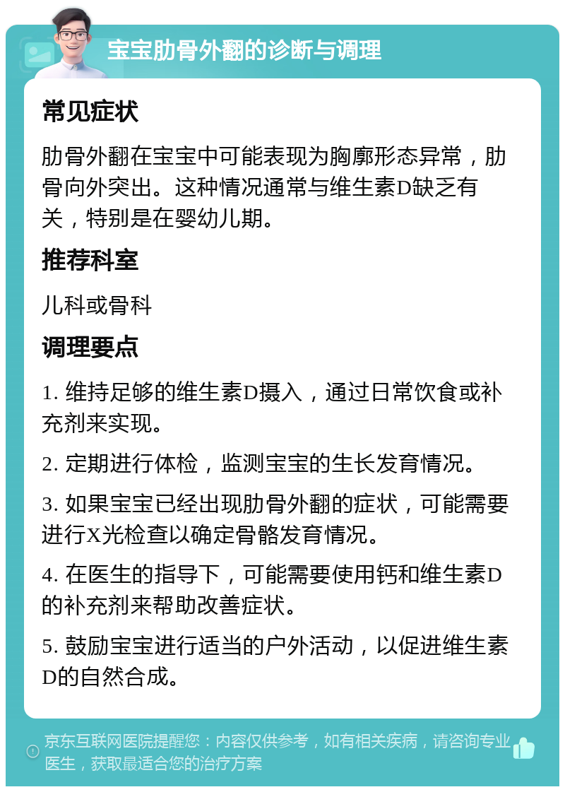 宝宝肋骨外翻的诊断与调理 常见症状 肋骨外翻在宝宝中可能表现为胸廓形态异常，肋骨向外突出。这种情况通常与维生素D缺乏有关，特别是在婴幼儿期。 推荐科室 儿科或骨科 调理要点 1. 维持足够的维生素D摄入，通过日常饮食或补充剂来实现。 2. 定期进行体检，监测宝宝的生长发育情况。 3. 如果宝宝已经出现肋骨外翻的症状，可能需要进行X光检查以确定骨骼发育情况。 4. 在医生的指导下，可能需要使用钙和维生素D的补充剂来帮助改善症状。 5. 鼓励宝宝进行适当的户外活动，以促进维生素D的自然合成。