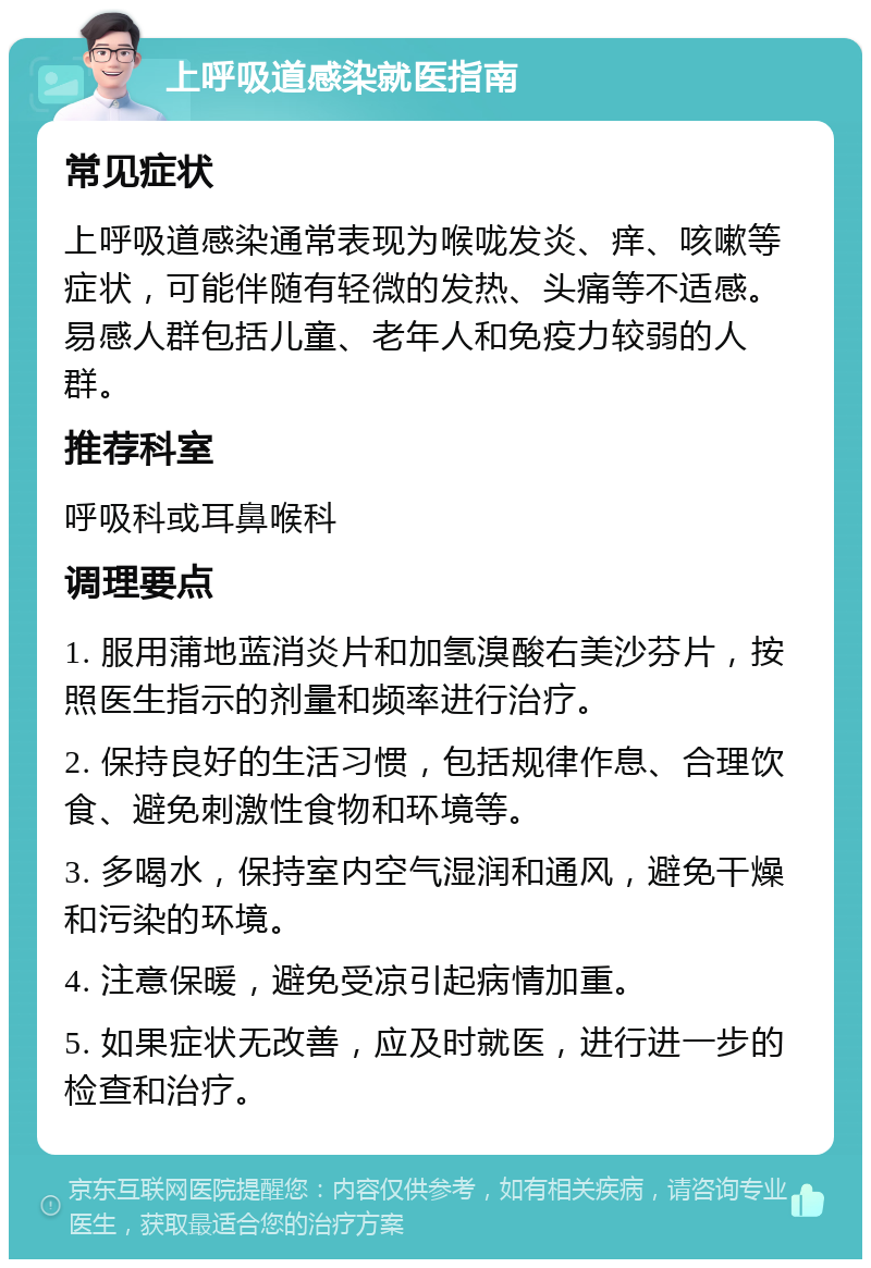 上呼吸道感染就医指南 常见症状 上呼吸道感染通常表现为喉咙发炎、痒、咳嗽等症状，可能伴随有轻微的发热、头痛等不适感。易感人群包括儿童、老年人和免疫力较弱的人群。 推荐科室 呼吸科或耳鼻喉科 调理要点 1. 服用蒲地蓝消炎片和加氢溴酸右美沙芬片，按照医生指示的剂量和频率进行治疗。 2. 保持良好的生活习惯，包括规律作息、合理饮食、避免刺激性食物和环境等。 3. 多喝水，保持室内空气湿润和通风，避免干燥和污染的环境。 4. 注意保暖，避免受凉引起病情加重。 5. 如果症状无改善，应及时就医，进行进一步的检查和治疗。