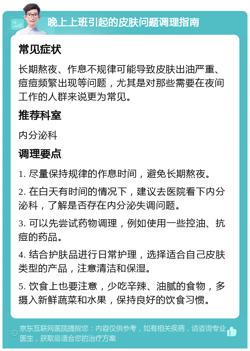 晚上上班引起的皮肤问题调理指南 常见症状 长期熬夜、作息不规律可能导致皮肤出油严重、痘痘频繁出现等问题，尤其是对那些需要在夜间工作的人群来说更为常见。 推荐科室 内分泌科 调理要点 1. 尽量保持规律的作息时间，避免长期熬夜。 2. 在白天有时间的情况下，建议去医院看下内分泌科，了解是否存在内分泌失调问题。 3. 可以先尝试药物调理，例如使用一些控油、抗痘的药品。 4. 结合护肤品进行日常护理，选择适合自己皮肤类型的产品，注意清洁和保湿。 5. 饮食上也要注意，少吃辛辣、油腻的食物，多摄入新鲜蔬菜和水果，保持良好的饮食习惯。