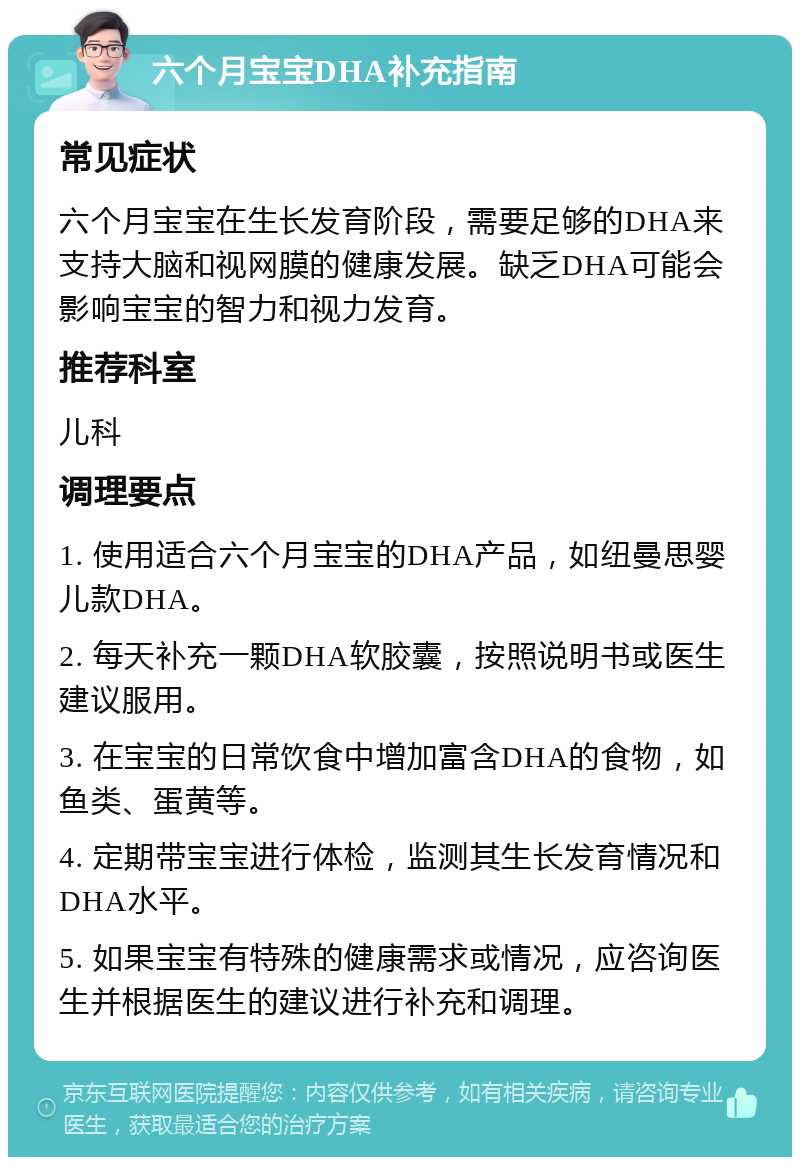 六个月宝宝DHA补充指南 常见症状 六个月宝宝在生长发育阶段，需要足够的DHA来支持大脑和视网膜的健康发展。缺乏DHA可能会影响宝宝的智力和视力发育。 推荐科室 儿科 调理要点 1. 使用适合六个月宝宝的DHA产品，如纽曼思婴儿款DHA。 2. 每天补充一颗DHA软胶囊，按照说明书或医生建议服用。 3. 在宝宝的日常饮食中增加富含DHA的食物，如鱼类、蛋黄等。 4. 定期带宝宝进行体检，监测其生长发育情况和DHA水平。 5. 如果宝宝有特殊的健康需求或情况，应咨询医生并根据医生的建议进行补充和调理。