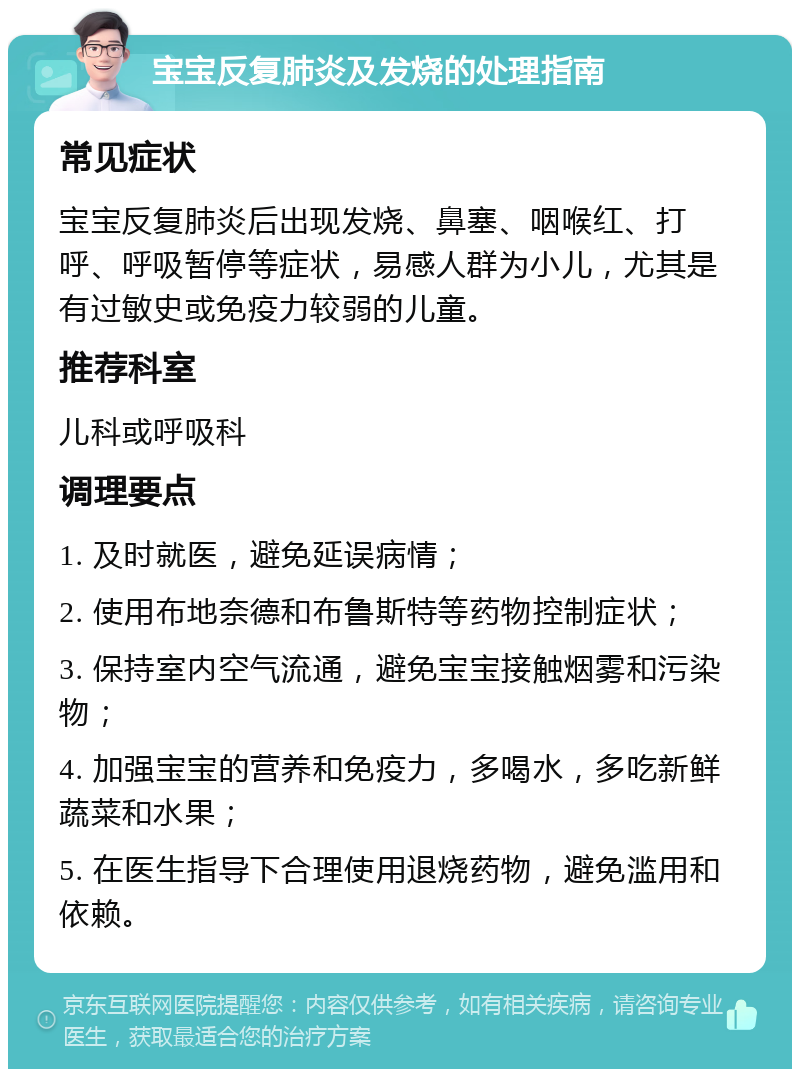 宝宝反复肺炎及发烧的处理指南 常见症状 宝宝反复肺炎后出现发烧、鼻塞、咽喉红、打呼、呼吸暂停等症状，易感人群为小儿，尤其是有过敏史或免疫力较弱的儿童。 推荐科室 儿科或呼吸科 调理要点 1. 及时就医，避免延误病情； 2. 使用布地奈德和布鲁斯特等药物控制症状； 3. 保持室内空气流通，避免宝宝接触烟雾和污染物； 4. 加强宝宝的营养和免疫力，多喝水，多吃新鲜蔬菜和水果； 5. 在医生指导下合理使用退烧药物，避免滥用和依赖。